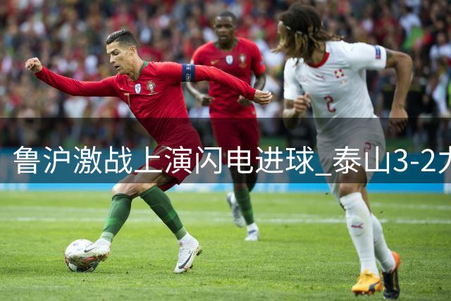 鲁沪激战上演闪电进球 泰山3-2力克申花